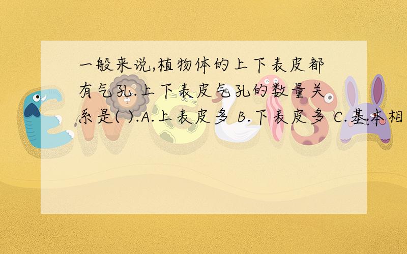 一般来说,植物体的上下表皮都有气孔.上下表皮气孔的数量关系是( ).A.上表皮多 B.下表皮多 C.基本相同 D.不确定