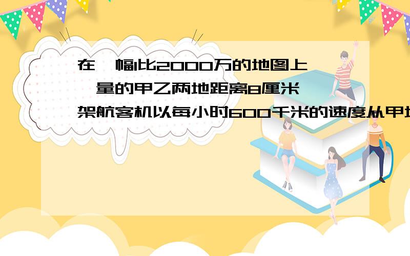 在一幅1比2000万的地图上,量的甲乙两地距离8厘米,一架航客机以每小时600千米的速度从甲地机场飞往甲地机场,需要飞行几小时