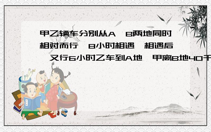 甲乙辆车分别从A,B两地同时相对而行,8小时相遇,相遇后,又行6小时乙车到A地,甲离B地40千米,求AB之间的距离