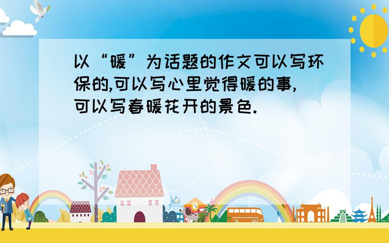 以“暖”为话题的作文可以写环保的,可以写心里觉得暖的事,可以写春暖花开的景色.