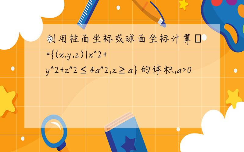 利用柱面坐标或球面坐标计算Ω={(x,y,z)|x^2+y^2+z^2≤4a^2,z≥a}的体积,a>0