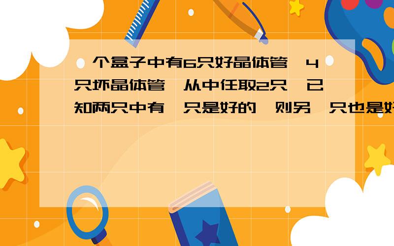 一个盒子中有6只好晶体管,4只坏晶体管,从中任取2只,已知两只中有一只是好的,则另一只也是好的概率是?