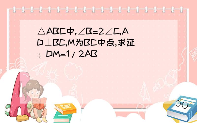 △ABC中,∠B=2∠C,AD⊥BC,M为BC中点,求证：DM=1/2AB