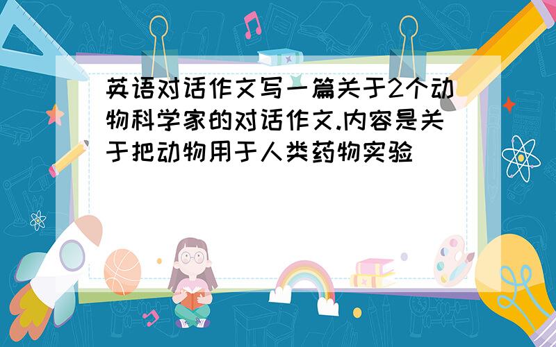 英语对话作文写一篇关于2个动物科学家的对话作文.内容是关于把动物用于人类药物实验