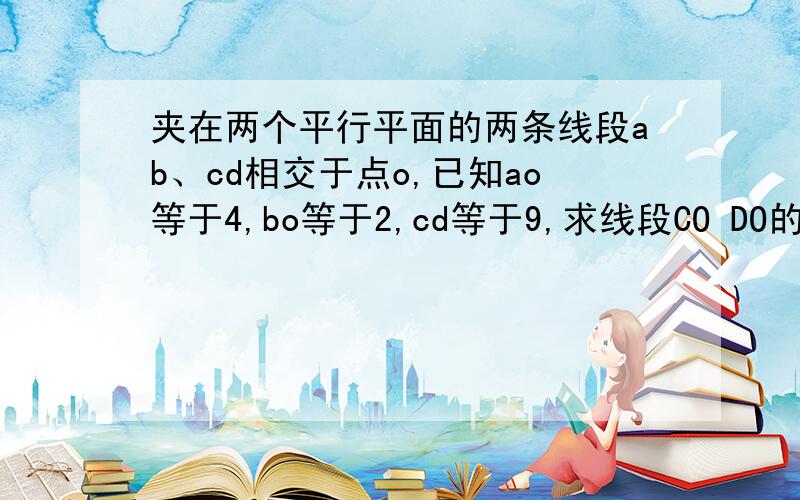 夹在两个平行平面的两条线段ab、cd相交于点o,已知ao等于4,bo等于2,cd等于9,求线段CO DO的长.