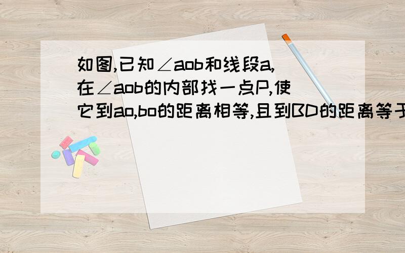 如图,已知∠aob和线段a,在∠aob的内部找一点P,使它到ao,bo的距离相等,且到BD的距离等于线段a