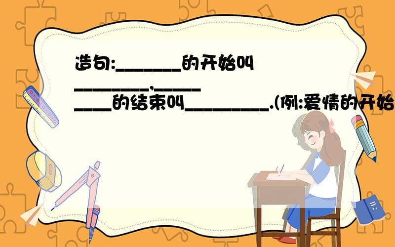 造句:_______的开始叫________,_________的结束叫_________.(例:爱情的开始叫恋爱,爱情的结束叫分手.)越多越好