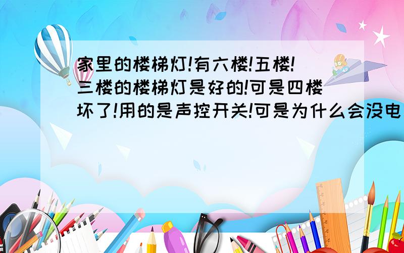 家里的楼梯灯!有六楼!五楼!三楼的楼梯灯是好的!可是四楼坏了!用的是声控开关!可是为什么会没电呢!我用电笔试了!三根线都没电!一根黄色!一根蓝色!一根绿色!因为那个开关被弄下来线也看