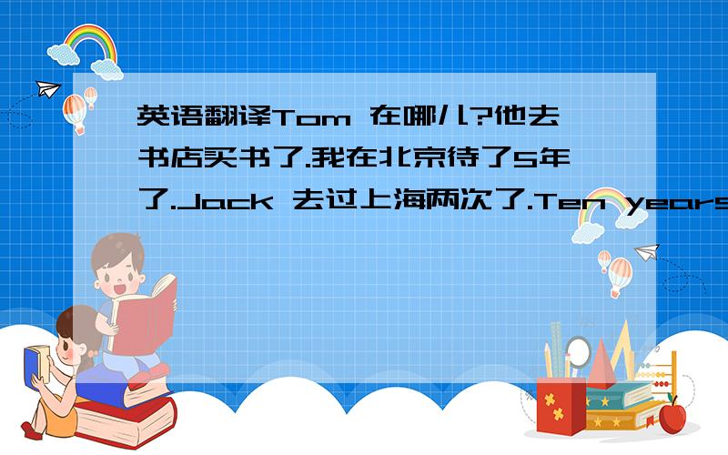 英语翻译Tom 在哪儿?他去书店买书了.我在北京待了5年了.Jack 去过上海两次了.Ten years have passed since they got married.Jim has gone to Beijing for 2 years.What time have the factory opened?I have gone to Chunhua Middle Scho