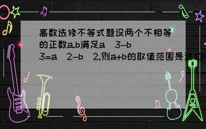 高数选修不等式题设两个不相等的正数a.b满足a^3-b^3=a^2-b^2,则a+b的取值范围是这位hejiuqubai同志可是没有这个选项只有个相近的(1,4/3)。