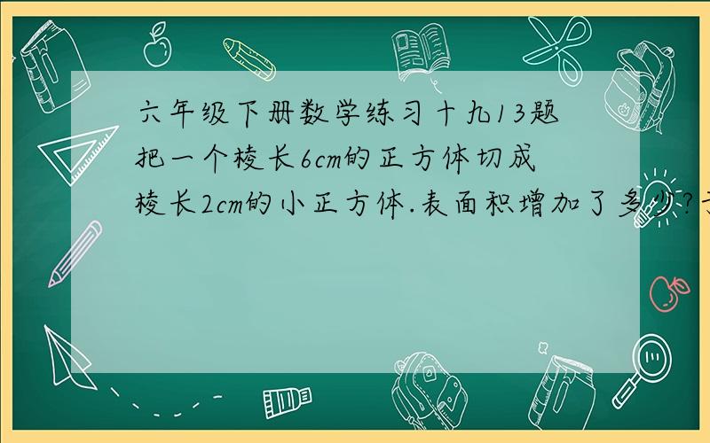 六年级下册数学练习十九13题把一个棱长6cm的正方体切成棱长2cm的小正方体.表面积增加了多少?于8点写完的朋友有奖你们都错了