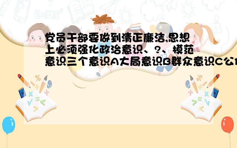 党员干部要做到清正廉洁,思想上必须强化政治意识、?、模范意识三个意识A大局意识B群众意识C公仆意识应该选什么@@?