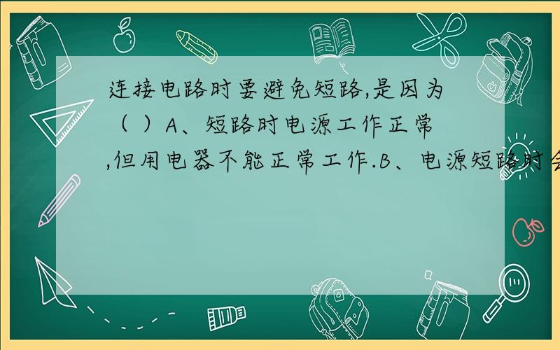 连接电路时要避免短路,是因为（ ）A、短路时电源工作正常,但用电器不能正常工作.B、电源短路时会有很大的电流通过电源,容易造成电源被烧坏.C、短路时用电器中有很大的电流通过,容易被