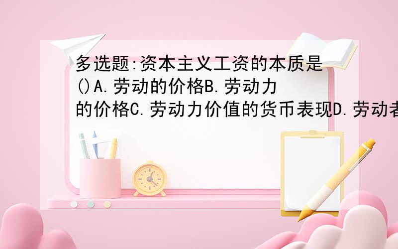 多选题:资本主义工资的本质是()A.劳动的价格B.劳动力的价格C.劳动力价值的货币表现D.劳动者在剩余劳动时间创造的价值