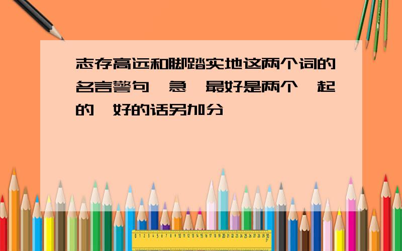 志存高远和脚踏实地这两个词的名言警句,急,最好是两个一起的,好的话另加分