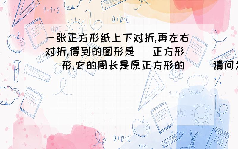 一张正方形纸上下对折,再左右对折,得到的图形是（ 正方形 ）形,它的周长是原正方形的（ ）请问为什么是1/2啊说明理由