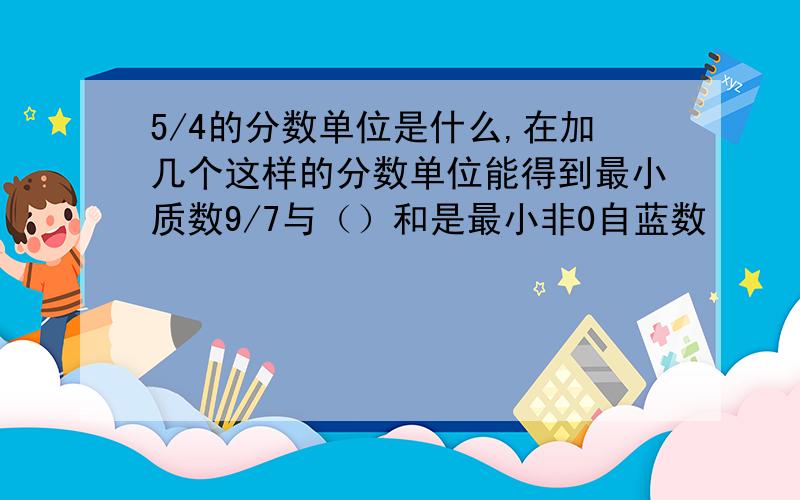 5/4的分数单位是什么,在加几个这样的分数单位能得到最小质数9/7与（）和是最小非0自蓝数