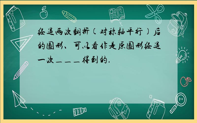 经过两次翻折(对称轴平行)后的图形、可以看作是原图形经过一次＿＿＿得到的.