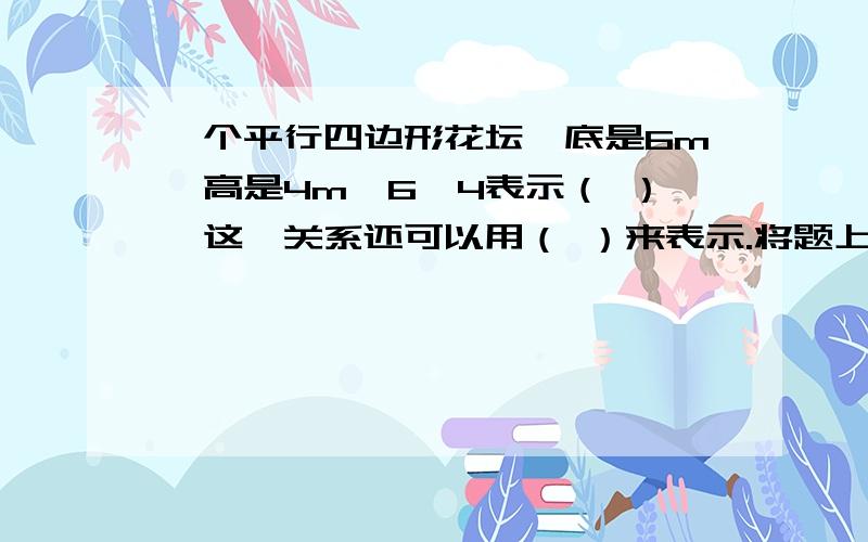 一个平行四边形花坛,底是6m,高是4m,6÷4表示（ ）,这一关系还可以用（ ）来表示.将题上的平行四边形按照一定比例缩小,画在平面上,量得图上平行四边形的底是3cm,高是2cm.那么图上平行四边形