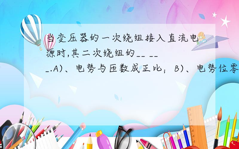 当变压器的一次绕组接入直流电源时,其二次绕组的__ ___.A)、电势与匝数成正比；B)、电势位零；C)、感应电势近似于一次绕组的电势；D)、电势与匝数成反比.