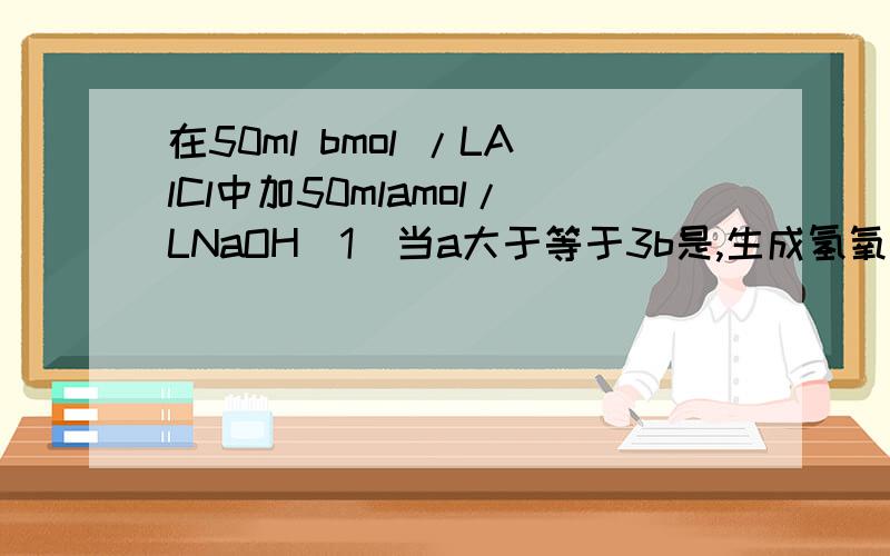 在50ml bmol /LAlCl中加50mlamol/LNaOH（1）当a大于等于3b是,生成氢氧化铝所谓物质的量为____（2）a,b满足什么条件,无沉淀（3）a,b__________,a增大,沉淀减少；此时氢氧化铝的质量___g