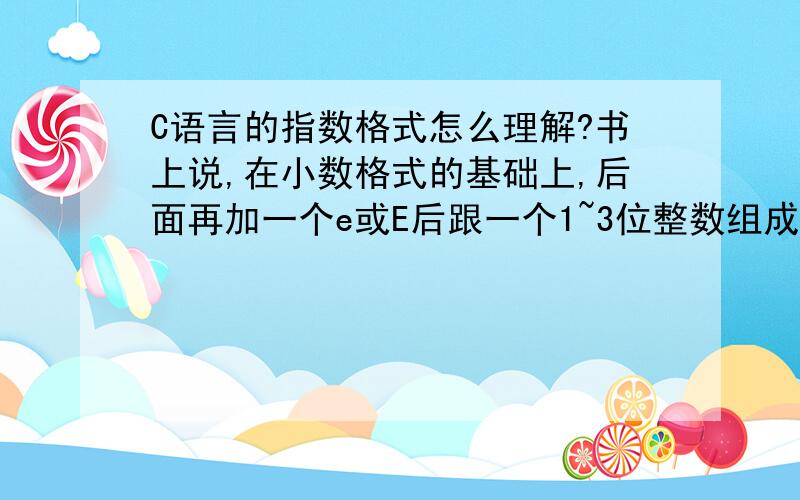 C语言的指数格式怎么理解?书上说,在小数格式的基础上,后面再加一个e或E后跟一个1~3位整数组成.如-1.234E18,还有,书写指数格式的实数时,字母e或E前面必须有数字,可以没有小数点,如.2e3,2.3e,2e3.