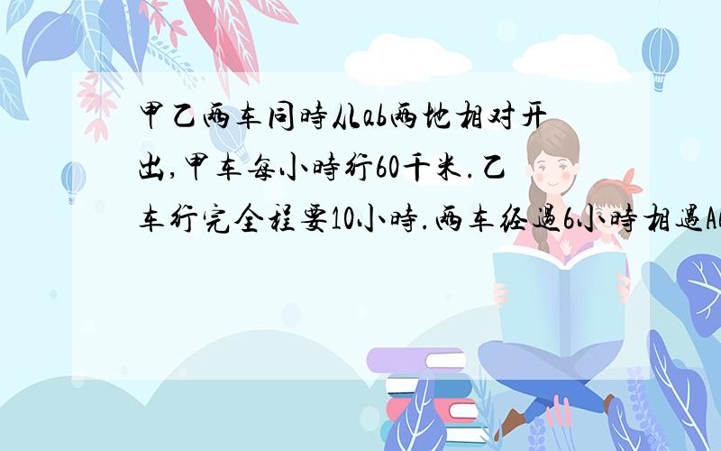 甲乙两车同时从ab两地相对开出,甲车每小时行60千米.乙车行完全程要10小时.两车经过6小时相遇AB两地的路程是多少千米?