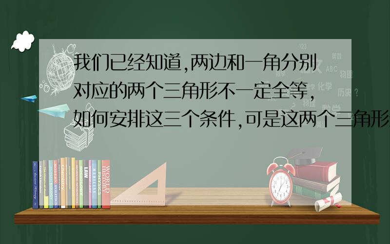 我们已经知道,两边和一角分别对应的两个三角形不一定全等,如何安排这三个条件,可是这两个三角形全等?请仿照方案一,写出方案二,方案三.方案一：如果这个角的对边恰好是这两边中的大边