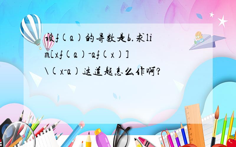 设f(a)的导数是b.求lim[xf(a)-af(x)]\(x-a)这道题怎么作啊?