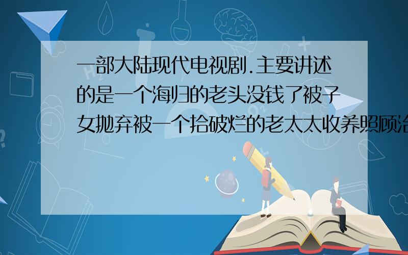 一部大陆现代电视剧.主要讲述的是一个海归的老头没钱了被子女抛弃被一个拾破烂的老太太收养照顾治病.后来老头在国外的一块地里有石油叫一个大公司收走了转眼变成了个亿万富翁.