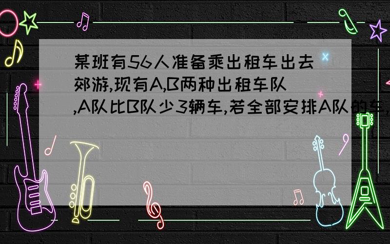 某班有56人准备乘出租车出去郊游,现有A,B两种出租车队,A队比B队少3辆车,若全部安排A队的车,每辆坐5人,车不够；每辆坐6人,有的车未做满.若全部都安排坐B队的车,每辆坐4人,车不够；每辆坐5