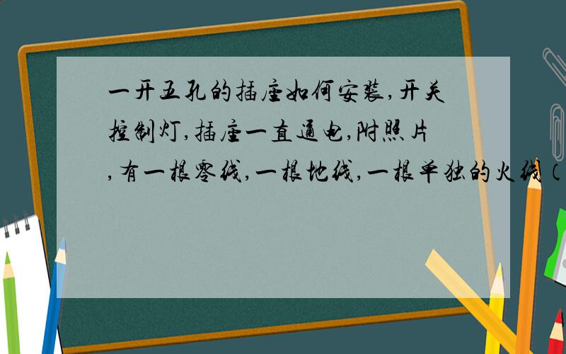 一开五孔的插座如何安装,开关控制灯,插座一直通电,附照片,有一根零线,一根地线,一根单独的火线（好像是从灯上面下来的,没出来是火线,晕）,还有两根线连在一起（一根是进线,一根是从灯