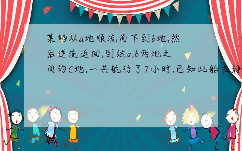 某船从a地顺流而下到b地,然后逆流返回,到达a,b两地之间的C地,一共航行了7小时,已知此船在静水中的速度为8千米/时,水流速度为2千米/时,a,c两地之间的路程为10千米,求a,b两地之间的路程.