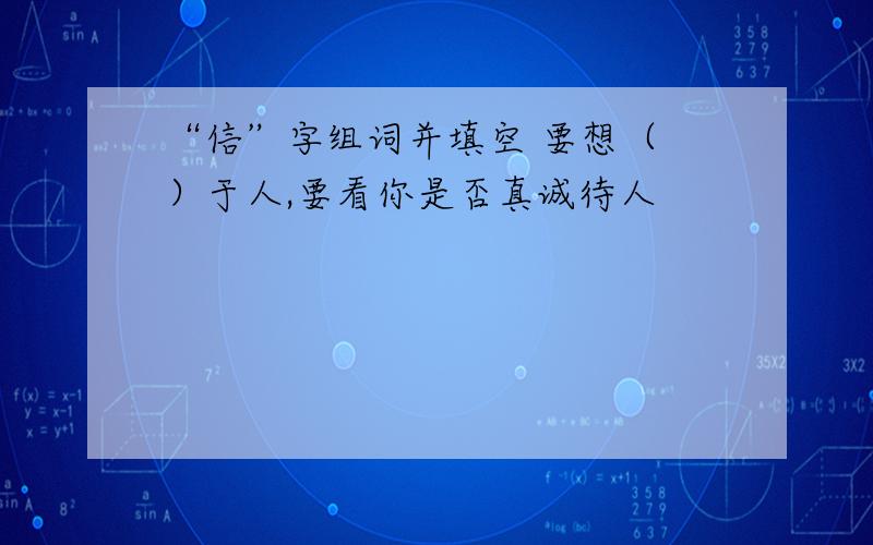 “信”字组词并填空 要想（ ）于人,要看你是否真诚待人