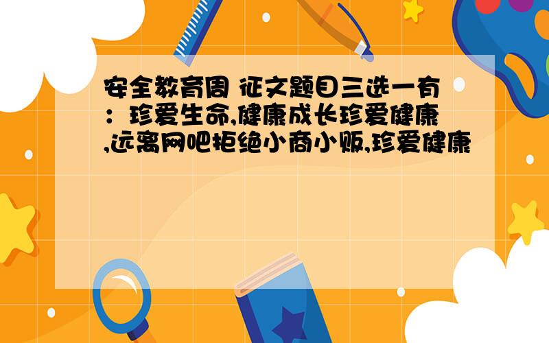 安全教育周 征文题目三选一有：珍爱生命,健康成长珍爱健康,远离网吧拒绝小商小贩,珍爱健康