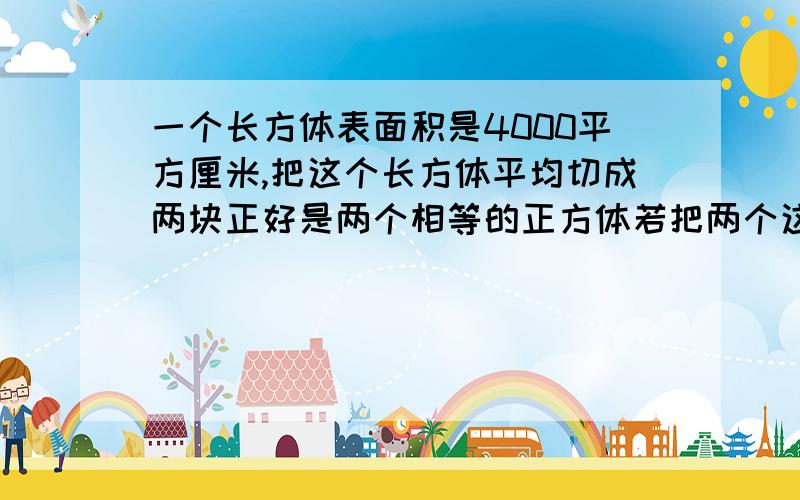 一个长方体表面积是4000平方厘米,把这个长方体平均切成两块正好是两个相等的正方体若把两个这样的长方体一个长方体表面积是4000平方厘米,把这个长方体平均切成两块正好是两个相等的正