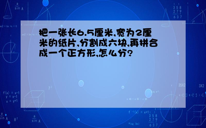 把一张长6.5厘米,宽为2厘米的纸片,分割成六块,再拼合成一个正方形,怎么分?