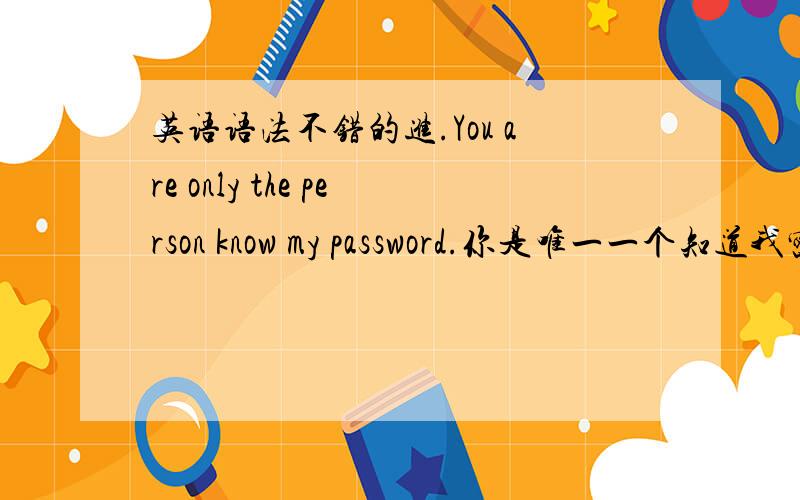 英语语法不错的进.You are only the person know my password.你是唯一一个知道我密码的人.