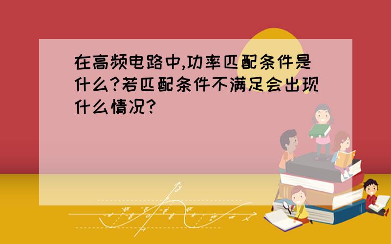 在高频电路中,功率匹配条件是什么?若匹配条件不满足会出现什么情况?