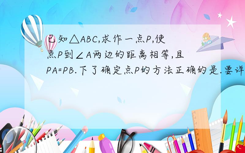 已知△ABC,求作一点P,使点P到∠A两边的距离相等,且PA=PB.下了确定点P的方法正确的是.要详细说明理由A.P为∠A、∠B两角平分线的交点B.P为∠A的平分线与AB的垂直平分线的交点C.P为AC、AB 两边上