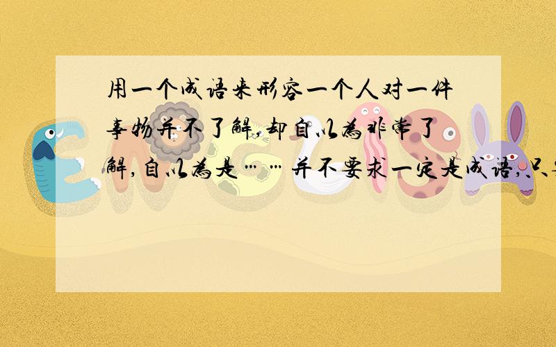 用一个成语来形容一个人对一件事物并不了解,却自以为非常了解,自以为是……并不要求一定是成语,只要算是经典一点的形容就行!