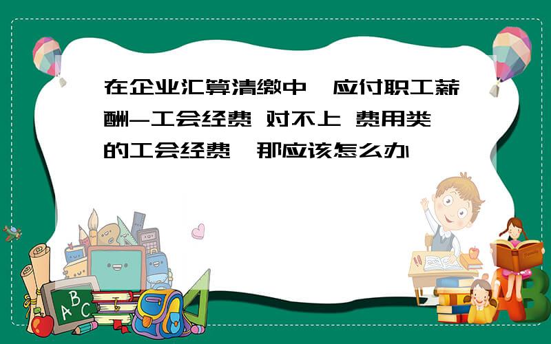 在企业汇算清缴中,应付职工薪酬-工会经费 对不上 费用类的工会经费,那应该怎么办