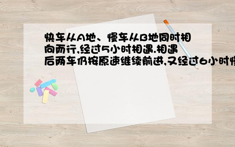 快车从A地、慢车从B地同时相向而行,经过5小时相遇.相遇后两车仍按原速继续前进,又经过6小时慢车到达A地,这时快车已经超过B地80千米.A、B两地相距多少千米?