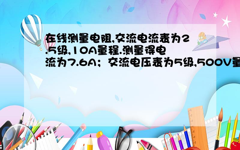 在线测量电阻,交流电流表为2.5级,10A量程.测量得电流为7.6A；交流电压表为5级,500V量程.测量得电压为3375.6V,求电阻值和其相对误差.