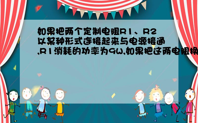 如果把两个定制电阻R1、R2以某种形式连接起来与电源接通,R1消耗的功率为9W,如果把这两电阻换成另一种形式连接后,仍与该电源接通,则R1消耗的功率为16W,且通过R2的电流为4A,那么,电流电源U和