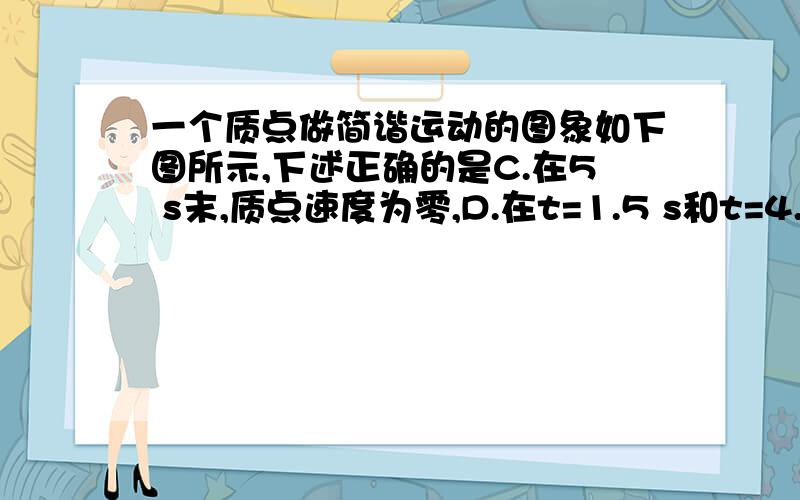 一个质点做简谐运动的图象如下图所示,下述正确的是C.在5 s末,质点速度为零,D.在t=1.5 s和t=4.5 s两时刻质点位移大小相等s末,质点位移最大为50px,此时加速度最大,C项是正确的.在1.5 s和4.5 s两时