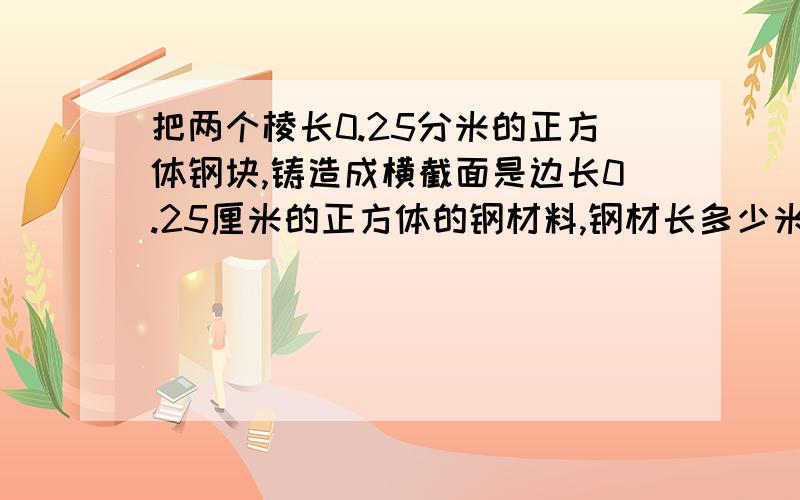 把两个棱长0.25分米的正方体钢块,铸造成横截面是边长0.25厘米的正方体的钢材料,钢材长多少米.