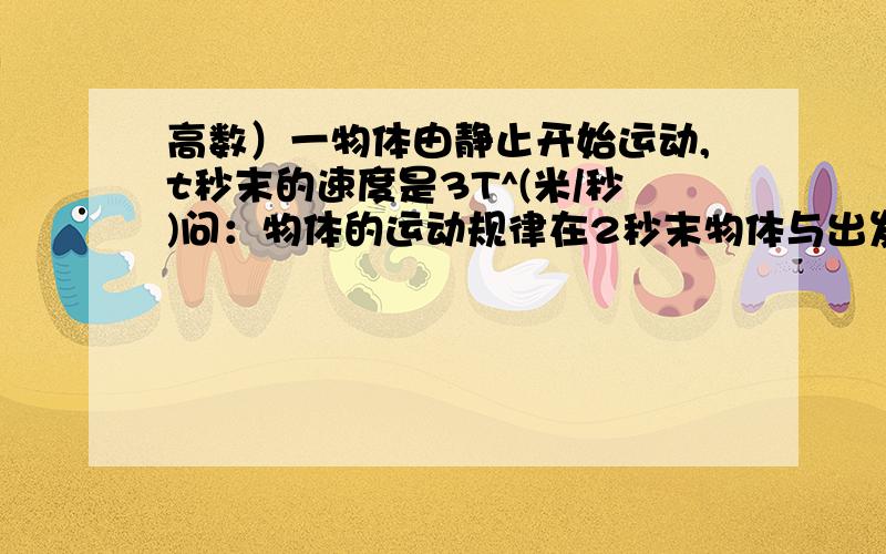 高数）一物体由静止开始运动,t秒末的速度是3T^(米/秒)问：物体的运动规律在2秒末物体与出发点之间的距离是多少物体走完27米需多少时间 麻烦你帮下忙