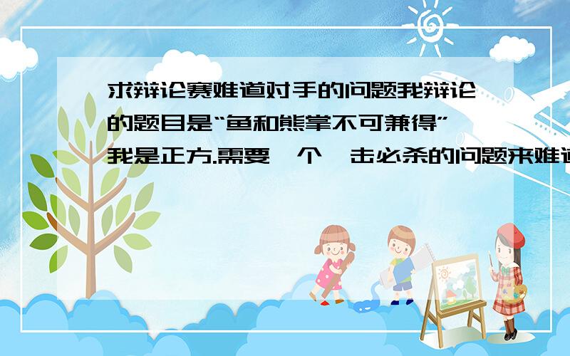 求辩论赛难道对手的问题我辩论的题目是“鱼和熊掌不可兼得”我是正方.需要一个一击必杀的问题来难道对方,