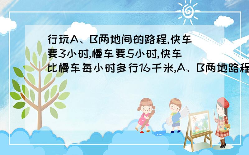 行玩A、B两地间的路程,快车要3小时,慢车要5小时,快车比慢车每小时多行16千米,A、B两地路程相距多少千米?